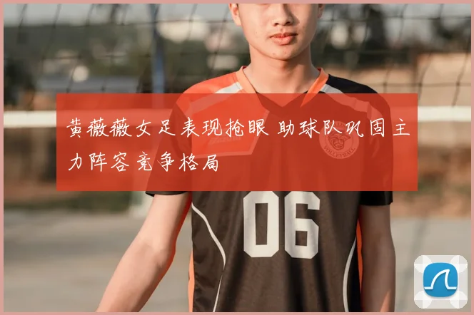黄薇薇女足表现抢眼 助球队巩固主力阵容竞争格局