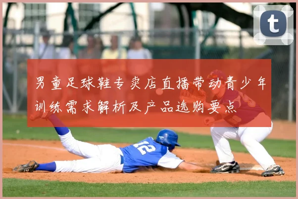 男童足球鞋专卖店直播带动青少年训练需求解析及产品选购要点