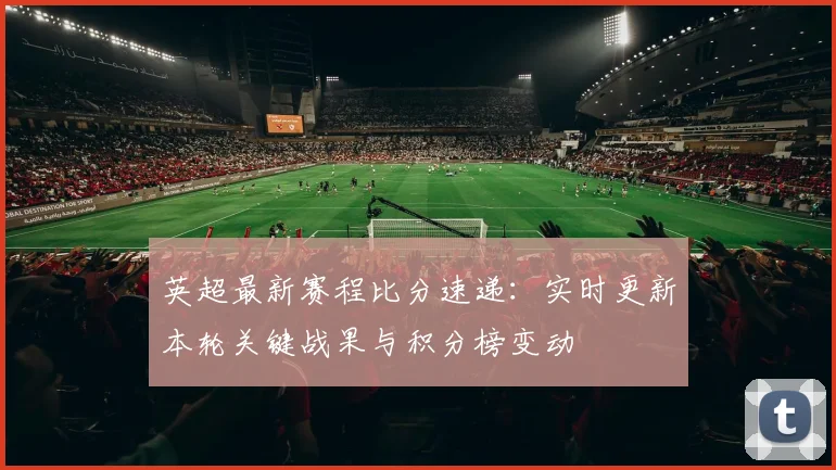 英超最新赛程比分速递：实时更新本轮关键战果与积分榜变动