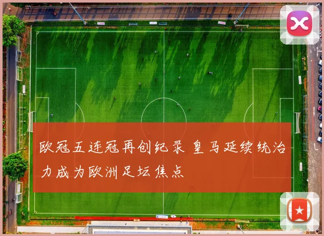 欧冠五连冠再创纪录 皇马延续统治力成为欧洲足坛焦点