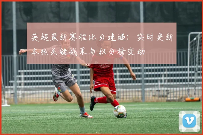 英超最新赛程比分速递：实时更新本轮关键战果与积分榜变动