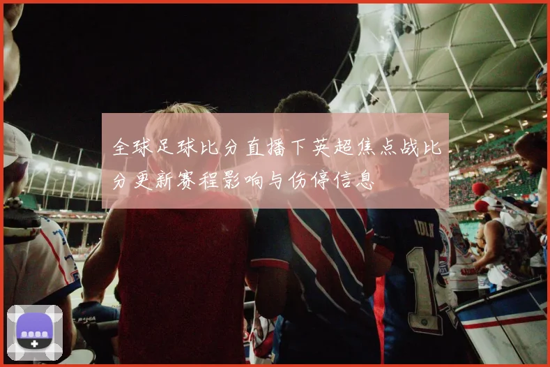 全球足球比分直播下英超焦点战比分更新赛程影响与伤停信息
